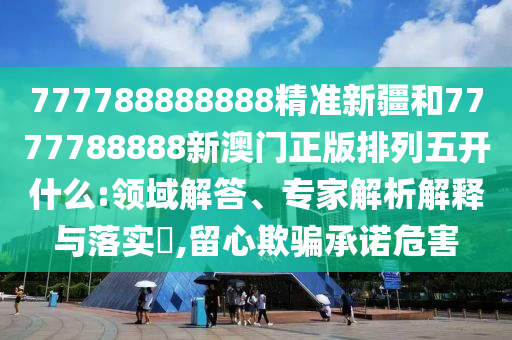 777788888888精準(zhǔn)新疆和7777788888新澳門正版排列五開什么:領(lǐng)域解答、專家解析解釋與落實(shí)?,留心欺騙承諾危害