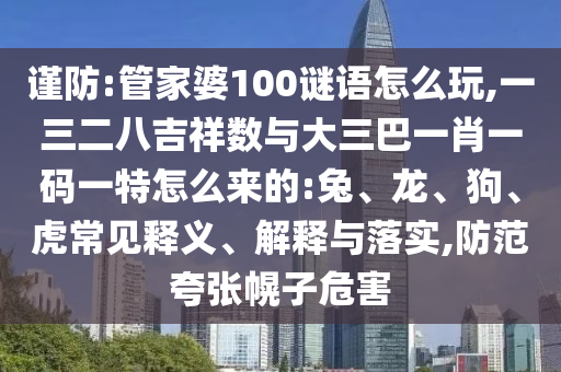 謹(jǐn)防:管家婆100謎語(yǔ)怎么玩,一三二八吉祥數(shù)與大三巴一肖一碼一特怎么來(lái)的:兔、龍、狗、虎常見釋義、解釋與落實(shí),防范夸張幌子危害