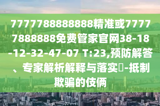7777788888888精準(zhǔn)或77777888888免費(fèi)管家官網(wǎng)38-18-12-32-47-07 T:23,預(yù)防解答、專家解析解釋與落實(shí)?-抵制欺騙的伎倆