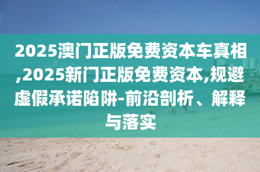 2025澳門正版免費(fèi)資本車真相,2025新門正版免費(fèi)資本,規(guī)避虛假承諾陷阱-前沿剖析、解釋與落實(shí)