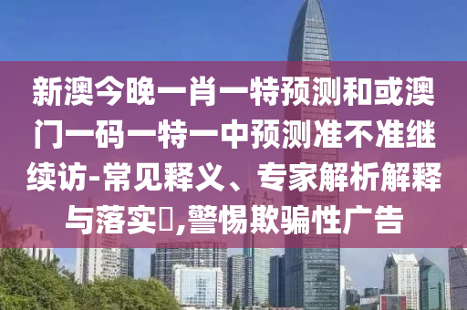 新澳今晚一肖一特預(yù)測和或澳門一碼一特一中預(yù)測準(zhǔn)不準(zhǔn)繼續(xù)訪-常見釋義、專家解析解釋與落實?,警惕欺騙性廣告