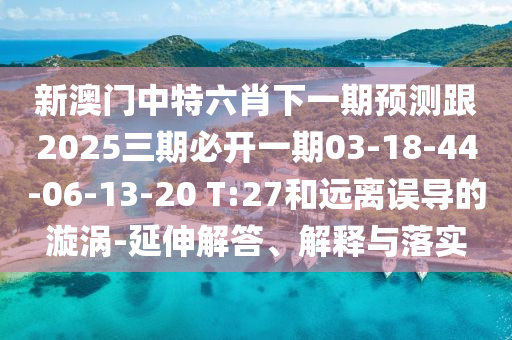 新澳門中特六肖下一期預(yù)測(cè)跟2025三期必開一期03-18-44-06-13-20 T:27和遠(yuǎn)離誤導(dǎo)的漩渦-延伸解答、解釋與落實(shí)