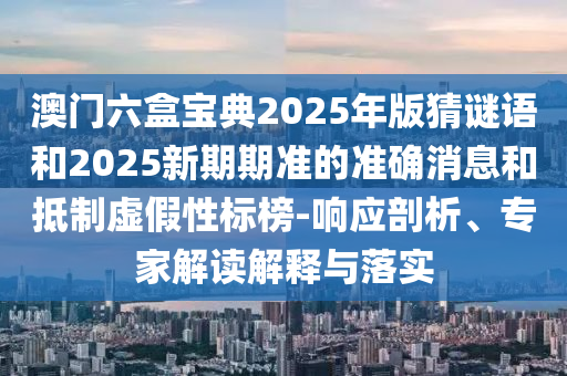 澳門六盒寶典2025年版猜謎語和2025新期期準的準確消息和抵制虛假性標榜-響應剖析、專家解讀解釋與落實