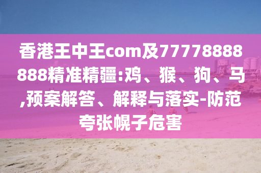 香港王中王com及77778888888精準(zhǔn)精疆:雞、猴、狗、馬,預(yù)案解答、解釋與落實(shí)-防范夸張幌子危害