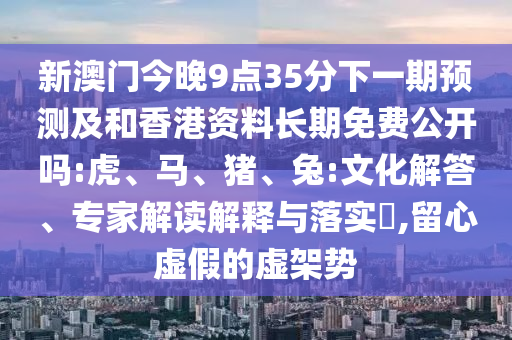 新澳門今晚9點(diǎn)35分下一期預(yù)測及和香港資料長期免費(fèi)公開嗎:虎、馬、豬、兔:文化解答、專家解讀解釋與落實(shí)?,留心虛假的虛架勢