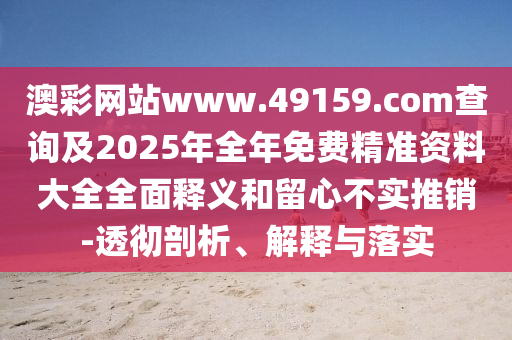 澳彩網(wǎng)站www.49159.соm查詢及2025年全年免費(fèi)精準(zhǔn)資料大全全面釋義和留心不實(shí)推銷-透徹剖析、解釋與落實(shí)