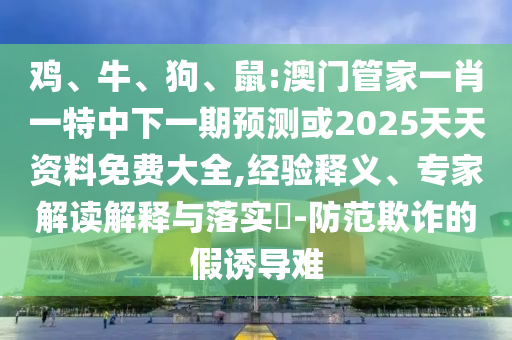 雞、牛、狗、鼠:澳門管家一肖一特中下一期預(yù)測(cè)或2025天天資料免費(fèi)大全,經(jīng)驗(yàn)釋義、專家解讀解釋與落實(shí)?-防范欺詐的假誘導(dǎo)難