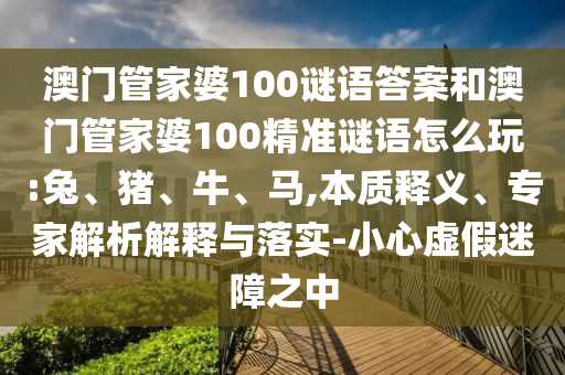 澳門管家婆100謎語(yǔ)答案和澳門管家婆100精準(zhǔn)謎語(yǔ)怎么玩:兔、豬、牛、馬,本質(zhì)釋義、專家解析解釋與落實(shí)-小心虛假迷障之中