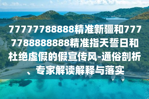 77777788888精準(zhǔn)新疆和7777788888888精準(zhǔn)指天誓日和杜絕虛假的假宣傳風(fēng)-通俗剖析、專家解讀解釋與落實(shí)