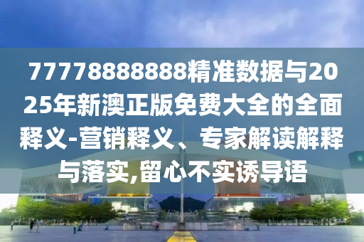 77778888888精準(zhǔn)數(shù)據(jù)與2025年新澳正版免費(fèi)大全的全面釋義-營(yíng)銷釋義、專家解讀解釋與落實(shí),留心不實(shí)誘導(dǎo)語(yǔ)