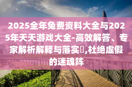 2025全年兔費(fèi)資料大全與2025年天天游戲大全-高效解答、專家解析解釋與落實(shí)?,杜絕虛假的迷魂陣
