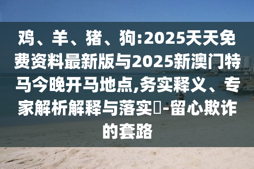 雞、羊、豬、狗:2025天天免費(fèi)資料最新版與2025新澳門(mén)特馬今晚開(kāi)馬地點(diǎn),務(wù)實(shí)釋義、專家解析解釋與落實(shí)?-留心欺詐的套路