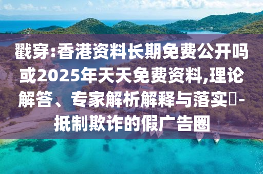 戳穿:香港資料長期免費公開嗎或2025年天天免費資料,理論解答、專家解析解釋與落實?-抵制欺詐的假廣告圈