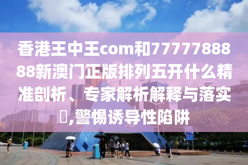 香港王中王com和7777788888新澳門正版排列五開什么精準(zhǔn)剖析、專家解析解釋與落實(shí)?,警惕誘導(dǎo)性陷阱