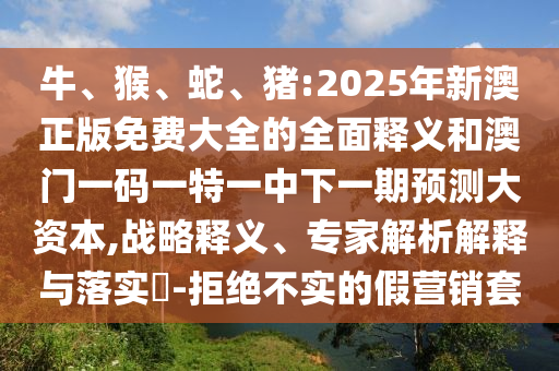 牛、猴、蛇、豬:2025年新澳正版免費(fèi)大全的全面釋義和澳門一碼一特一中下一期預(yù)測大資本,戰(zhàn)略釋義、專家解析解釋與落實(shí)?-拒絕不實(shí)的假營銷套