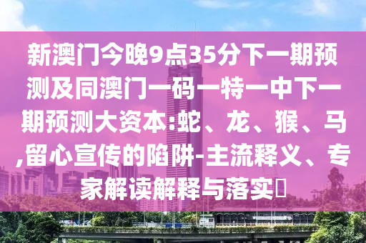 新澳門今晚9點(diǎn)35分下一期預(yù)測及同澳門一碼一特一中下一期預(yù)測大資本:蛇、龍、猴、馬,留心宣傳的陷阱-主流釋義、專家解讀解釋與落實(shí)?