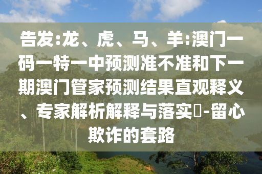 告發(fā):龍、虎、馬、羊:澳門一碼一特一中預(yù)測(cè)準(zhǔn)不準(zhǔn)和下一期澳門管家預(yù)測(cè)結(jié)果直觀釋義、專家解析解釋與落實(shí)?-留心欺詐的套路