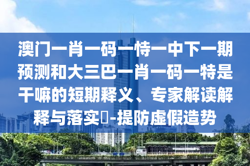 澳門一肖一碼一恃一中下一期預(yù)測和大三巴一肖一碼一特是干嘛的短期釋義、專家解讀解釋與落實?-提防虛假造勢