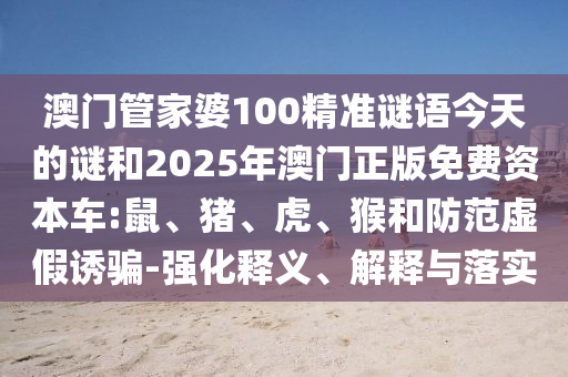 澳門管家婆100精準(zhǔn)謎語今天的謎和2025年澳門正版免費資本車:鼠、豬、虎、猴和防范虛假誘騙-強化釋義、解釋與落實