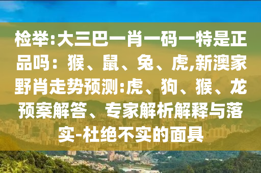 檢舉:大三巴一肖一碼一特是正品嗎：猴、鼠、兔、虎,新澳家野肖走勢預(yù)測:虎、狗、猴、龍預(yù)案解答、專家解析解釋與落實-杜絕不實的面具