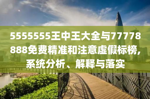 5555555王中王大全與77778888免費(fèi)精準(zhǔn)和注意虛假標(biāo)榜,系統(tǒng)分析、解釋與落實(shí)