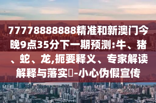 77778888888精準(zhǔn)和新澳門今晚9點(diǎn)35分下一期預(yù)測(cè):牛、豬、蛇、龍,扼要釋義、專家解讀解釋與落實(shí)?-小心偽假宣傳