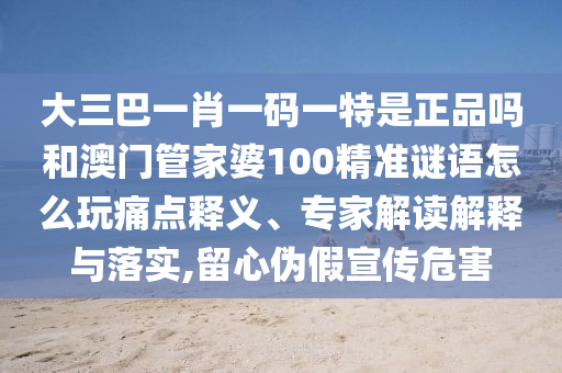大三巴一肖一碼一特是正品嗎和澳門管家婆100精準(zhǔn)謎語怎么玩痛點(diǎn)釋義、專家解讀解釋與落實(shí),留心偽假宣傳危害