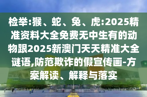 檢舉:猴、蛇、兔、虎:2025精準(zhǔn)資料大全免費(fèi)無中生有的動(dòng)物跟2025新澳門天天精準(zhǔn)大全謎語,防范欺詐的假宣傳畫-方案解讀、解釋與落實(shí)