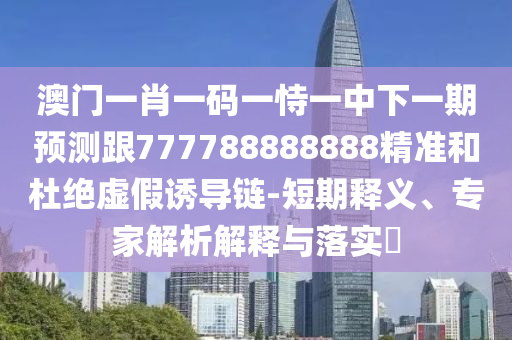 澳門一肖一碼一恃一中下一期預(yù)測跟777788888888精準(zhǔn)和杜絕虛假誘導(dǎo)鏈-短期釋義、專家解析解釋與落實(shí)?