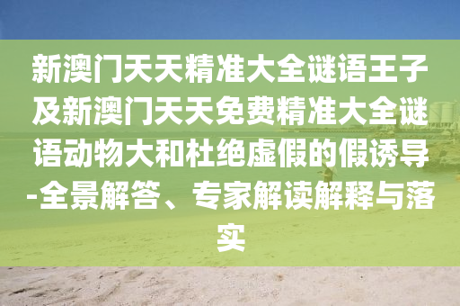 新澳門天天精準大全謎語王子及新澳門天天免費精準大全謎語動物大和杜絕虛假的假誘導-全景解答、專家解讀解釋與落實