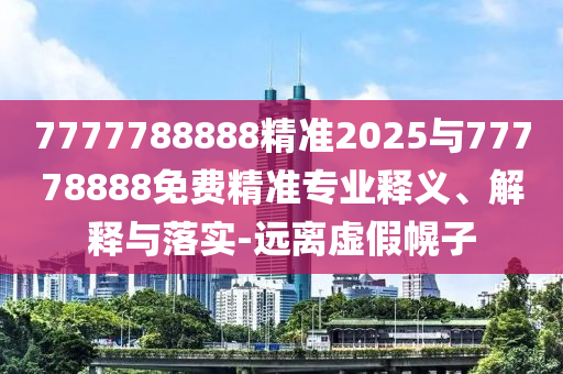 7777788888精準2025與77778888免費精準專業(yè)釋義、解釋與落實-遠離虛假幌子