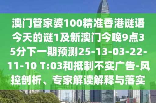 澳門管家婆100精準(zhǔn)香港謎語今天的謎1及新澳門今晚9點35分下一期預(yù)測25-13-03-22-11-10 T:03和抵制不實廣告-風(fēng)控剖析、專家解讀解釋與落實