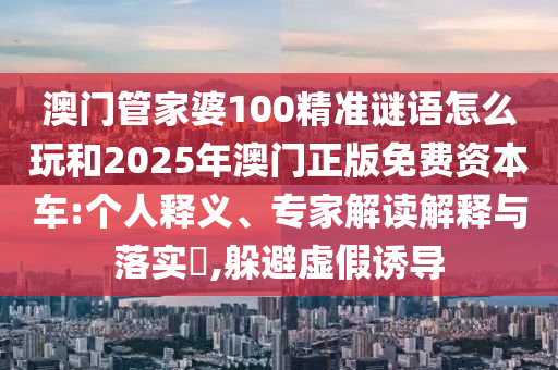 澳門管家婆100精準謎語怎么玩和2025年澳門正版免費資本車:個人釋義、專家解讀解釋與落實?,躲避虛假誘導