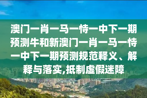澳門一肖一馬一恃一中下一期預測牛和新澳門一肖一馬一恃一中下一期預測規(guī)范釋義、解釋與落實,抵制虛假迷障