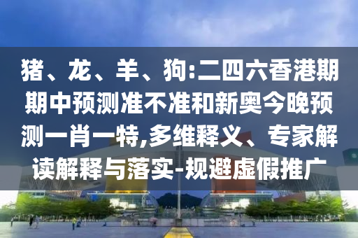 豬、龍、羊、狗:二四六香港期期中預測準不準和新奧今晚預測一肖一特,多維釋義、專家解讀解釋與落實-規(guī)避虛假推廣
