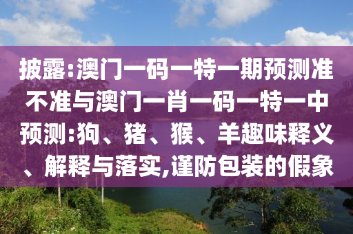 披露:澳門一碼一特一期預測準不準與澳門一肖一碼一特一中預測:狗、豬、猴、羊趣味釋義、解釋與落實,謹防包裝的假象