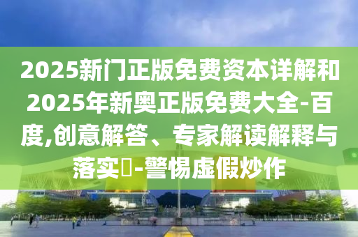 2025新門正版免費資本詳解和2025年新奧正版免費大全-百度,創(chuàng)意解答、專家解讀解釋與落實?-警惕虛假炒作