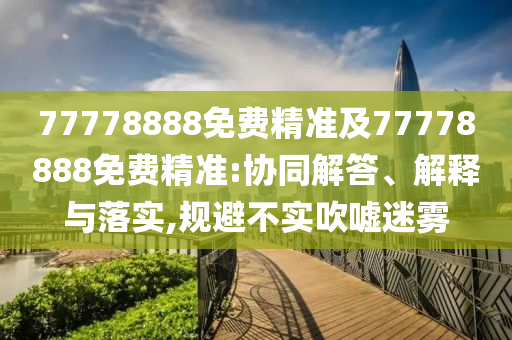 77778888免費精準及77778888免費精準:協(xié)同解答、解釋與落實,規(guī)避不實吹噓迷霧