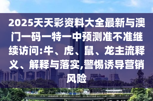 2025天天彩資料大全最新與澳門一碼一特一中預(yù)測準(zhǔn)不準(zhǔn)繼續(xù)訪問:牛、虎、鼠、龍主流釋義、解釋與落實(shí),警惕誘導(dǎo)營銷風(fēng)險(xiǎn)