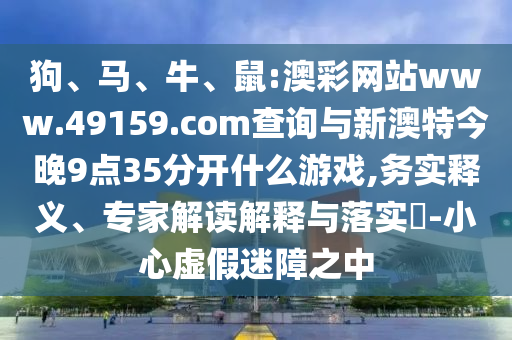 狗、馬、牛、鼠:澳彩網(wǎng)站www.49159.соm查詢與新澳特今晚9點(diǎn)35分開(kāi)什么游戲,務(wù)實(shí)釋義、專家解讀解釋與落實(shí)?-小心虛假迷障之中
