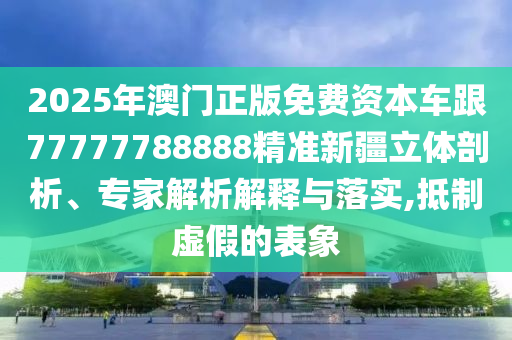 2025年澳門正版免費(fèi)資本車跟77777788888精準(zhǔn)新疆立體剖析、專家解析解釋與落實(shí),抵制虛假的表象