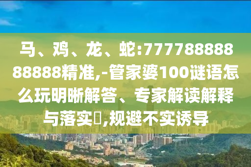 馬、雞、龍、蛇:77778888888888精準(zhǔn),-管家婆100謎語怎么玩明晰解答、專家解讀解釋與落實?,規(guī)避不實誘導(dǎo)