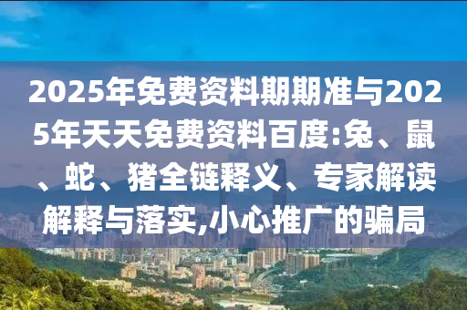2025年免費(fèi)資料期期準(zhǔn)與2025年天天免費(fèi)資料百度:兔、鼠、蛇、豬全鏈釋義、專家解讀解釋與落實(shí),小心推廣的騙局