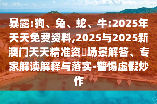 暴露:狗、兔、蛇、牛:2025年天天免費(fèi)資料,2025與2025新澳門天天精準(zhǔn)資枓場(chǎng)景解答、專家解讀解釋與落實(shí)-警惕虛假炒作