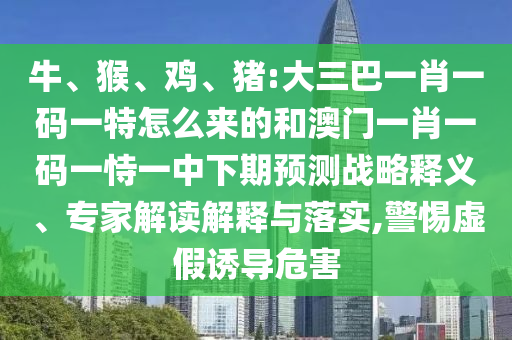 牛、猴、雞、豬:大三巴一肖一碼一特怎么來的和澳門一肖一碼一恃一中下期預(yù)測戰(zhàn)略釋義、專家解讀解釋與落實,警惕虛假誘導(dǎo)危害
