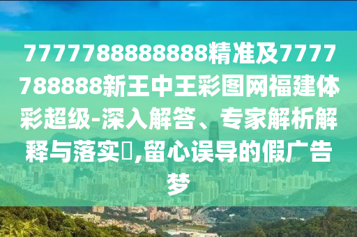 7777788888888精準(zhǔn)及7777788888新王中王彩圖網(wǎng)福建體彩超級-深入解答、專家解析解釋與落實?,留心誤導(dǎo)的假廣告夢