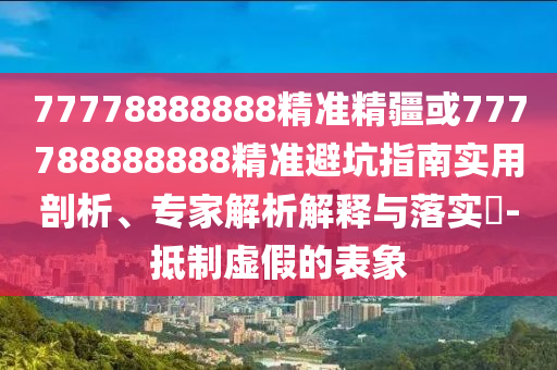 77778888888精準(zhǔn)精疆或777788888888精準(zhǔn)避坑指南實用剖析、專家解析解釋與落實?-抵制虛假的表象