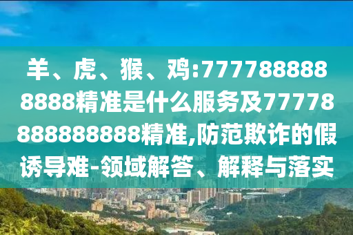 羊、虎、猴、雞:7777888888888精準(zhǔn)是什么服務(wù)及77778888888888精準(zhǔn),防范欺詐的假誘導(dǎo)難-領(lǐng)域解答、解釋與落實(shí)