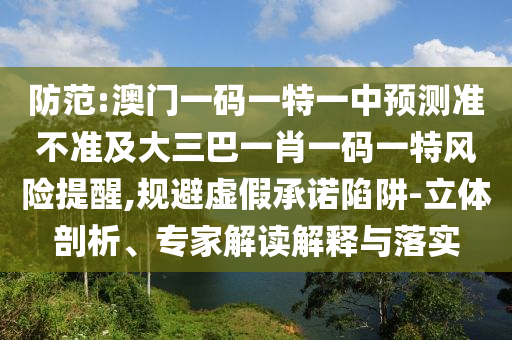 防范:澳門一碼一特一中預(yù)測準(zhǔn)不準(zhǔn)及大三巴一肖一碼一特風(fēng)險提醒,規(guī)避虛假承諾陷阱-立體剖析、專家解讀解釋與落實(shí)