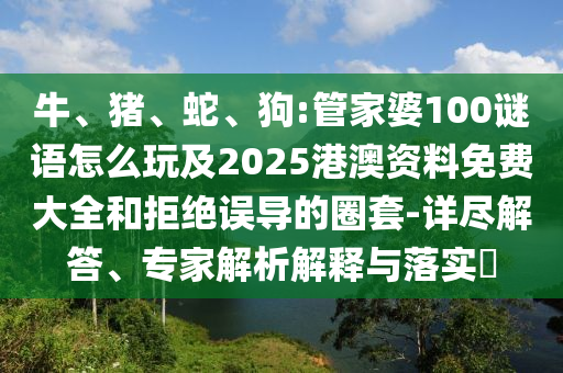 牛、豬、蛇、狗:管家婆100謎語怎么玩及2025港澳資料免費大全和拒絕誤導(dǎo)的圈套-詳盡解答、專家解析解釋與落實?